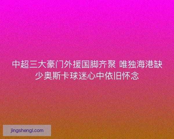 中超三大豪门外援国脚齐聚 唯独海港缺少奥斯卡球迷心中依旧怀念