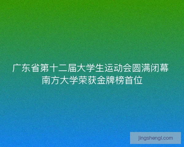 广东省第十二届大学生运动会圆满闭幕 南方大学荣获金牌榜首位